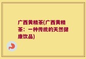 广西黄精茶(广西黄精茶：一种传统的天然健康饮品)