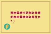 西南黄精中药别名常用的西南黄精别名是什么？)