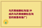 乌药黄精颗粒淘宝(中成药乌药黄精颗粒在淘宝的销售和推广)