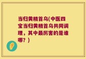 当归黄精首乌(中医四宝当归黄精首乌共同调理，其中最厉害的是谁哪？)