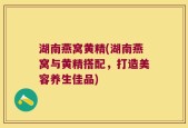 湖南燕窝黄精(湖南燕窝与黄精搭配，打造美容养生佳品)