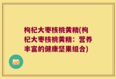 枸杞大枣核桃黄精(枸杞大枣核桃黄精：营养丰富的健康坚果组合)