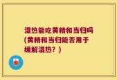 湿热能吃黄精和当归吗(黄精和当归能否用于缓解湿热？)