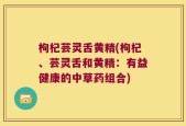 枸杞芸灵舌黄精(枸杞、芸灵舌和黄精：有益健康的中草药组合)