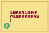 冰糖黄精怎么腌制(制作冰糖黄精的腌制方法)