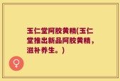 玉仁堂阿胶黄精(玉仁堂推出新品阿胶黄精，滋补养生。)