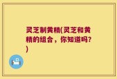 灵芝制黄精(灵芝和黄精的组合，你知道吗？)