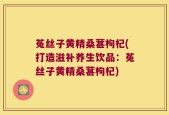 菟丝子黄精桑葚枸杞(打造滋补养生饮品：菟丝子黄精桑葚枸杞)
