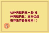 杜仲黄精枸杞一起(杜仲黄精枸杞：滋补佳品在养生界备受推崇！)
