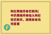 枸杞黄精丹参巴戟天(中药黄精丹参加入枸杞和巴戟天，调理身体功效显著