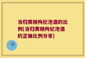 当归黄精枸杞泡酒的比例(当归黄精枸杞泡酒的正确比例分享)