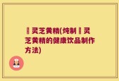 焄灵芝黄精(炖制焄灵芝黄精的健康饮品制作方法)
