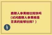鹿鞭人参黄精壮阳快吗(试问鹿鞭人参黄精是否真的能够壮阳？)