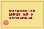 脸部去黄精油用什么好(去黄精油：祛黄、恢复肌肤光彩的好选择)