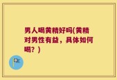 男人喝黄精好吗(黄精对男性有益，具体如何喝？)