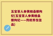 五宝茶人参黄精桑椹枸杞(五宝茶人参黄精桑椹枸杞——传统养生佳品)