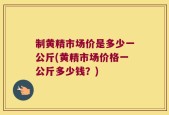 制黄精市场价是多少一公斤(黄精市场价格一公斤多少钱？)