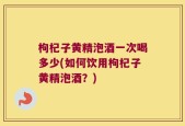 枸杞子黄精泡酒一次喝多少(如何饮用枸杞子黄精泡酒？)