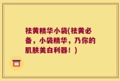祛黄精华小袋(祛黄必备，小袋精华，乃你的肌肤美白利器！)