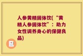 人参黄精固体饮(“黄精人参固体饮”：助力女性调养身心的保健良品)