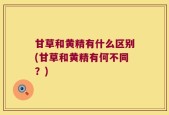 甘草和黄精有什么区别(甘草和黄精有何不同？)