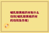 哺乳期黄精药材有什么功效(哺乳期黄精药材的功效及作用)