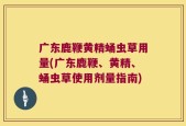 广东鹿鞭黄精蛹虫草用量(广东鹿鞭、黄精、蛹虫草使用剂量指南)