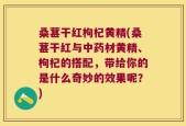 桑葚干红枸杞黄精(桑葚干红与中药材黄精、枸杞的搭配，带给你的是什么奇妙的效果呢？)
