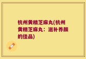 杭州黄精芝麻丸(杭州黄精芝麻丸：滋补养颜的佳品)
