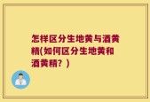 怎样区分生地黄与酒黄精(如何区分生地黄和酒黄精？)