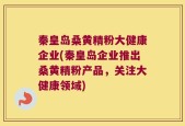 秦皇岛桑黄精粉大健康企业(秦皇岛企业推出桑黄精粉产品，关注大健康领域)