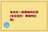 每天吃一碗黄精枸杞粥(每日佳饮：黄精枸杞粥)