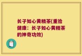 长子如心黄精茶(重拾健康：长子如心黄精茶的神奇功效)