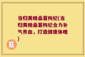 当归黄精桑葚枸杞(当归黄精桑葚枸杞合力补气养血，打造健康体魄)