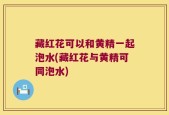 藏红花可以和黄精一起泡水(藏红花与黄精可同泡水)