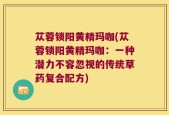 苁蓉锁阳黄精玛咖(苁蓉锁阳黄精玛咖：一种潜力不容忽视的传统草药复合配方)