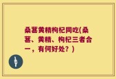 桑葚黄精枸杞同吃(桑葚、黄精、枸杞三者合一，有何好处？)