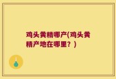 鸡头黄精哪产(鸡头黄精产地在哪里？)