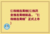 仁和精选黄精(仁和药业推出黄精新品，“仁和精选黄精”正式上市)