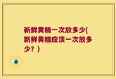 新鲜黄精一次放多少(新鲜黄精应该一次放多少？)