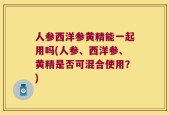 人参西洋参黄精能一起用吗(人参、西洋参、黄精是否可混合使用？)