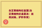 白芷黄精枸杞桑葚(白芷黄精枸杞桑葚汤：滋阴润燥，护肝养胃)