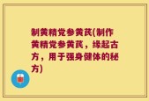 制黄精党参黄芪(制作黄精党参黄芪，缘起古方，用于强身健体的秘方)