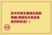 煎中药用生黄精还是制黄精(黄精煎药更适用制何种形态？)