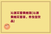 沁源苁蓉黄精茶(沁源黄精苁蓉茶，养生佳饮品)