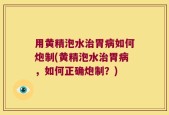 用黄精泡水治胃病如何炮制(黄精泡水治胃病，如何正确炮制？)