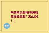 喝黄精尿血吗(喝黄精能导致尿血？怎么办？！)