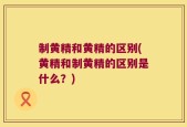 制黄精和黄精的区别(黄精和制黄精的区别是什么？)