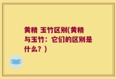 黄精 玉竹区别(黄精与玉竹：它们的区别是什么？)