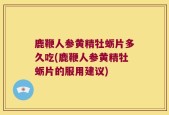 鹿鞭人参黄精牡蛎片多久吃(鹿鞭人参黄精牡蛎片的服用建议)